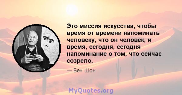 Это миссия искусства, чтобы время от времени напоминать человеку, что он человек, и время, сегодня, сегодня напоминание о том, что сейчас созрело.