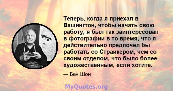 Теперь, когда я приехал в Вашингтон, чтобы начать свою работу, я был так заинтересован в фотографии в то время, что я действительно предпочел бы работать со Страйкером, чем со своим отделом, что было более