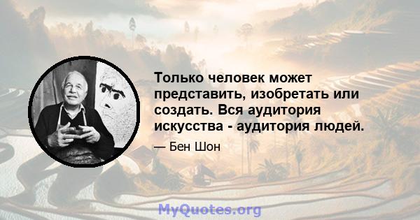 Только человек может представить, изобретать или создать. Вся аудитория искусства - аудитория людей.