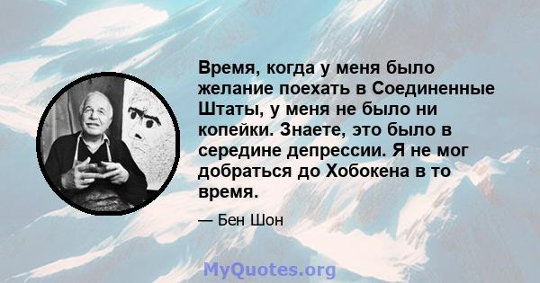 Время, когда у меня было желание поехать в Соединенные Штаты, у меня не было ни копейки. Знаете, это было в середине депрессии. Я не мог добраться до Хобокена в то время.