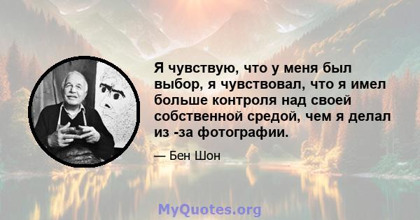 Я чувствую, что у меня был выбор, я чувствовал, что я имел больше контроля над своей собственной средой, чем я делал из -за фотографии.