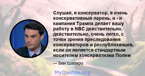 Слушай, я консерватор, я очень консервативный парень, и - и кампания Трампа делает вашу работу в NBC действительно, действительно, очень легко, с точки зрения преследования консерваторов и республиканцев, если он