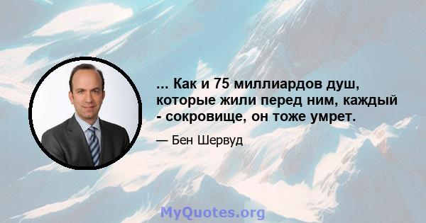 ... Как и 75 миллиардов душ, которые жили перед ним, каждый - сокровище, он тоже умрет.