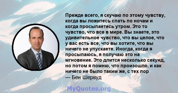 Прежде всего, я скучаю по этому чувству, когда вы ложитесь спать по ночам и когда просыпаетесь утром. Это то чувство, что все в мире. Вы знаете, это удивительное чувство, что вы целое, что у вас есть все, что вы хотите, 