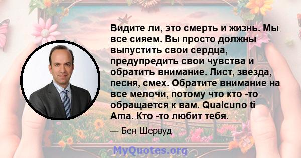 Видите ли, это смерть и жизнь. Мы все сияем. Вы просто должны выпустить свои сердца, предупредить свои чувства и обратить внимание. Лист, звезда, песня, смех. Обратите внимание на все мелочи, потому что кто -то