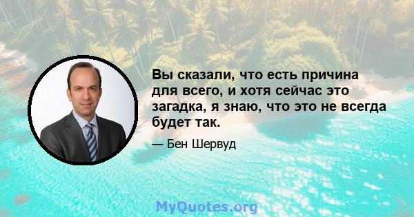 Вы сказали, что есть причина для всего, и хотя сейчас это загадка, я знаю, что это не всегда будет так.