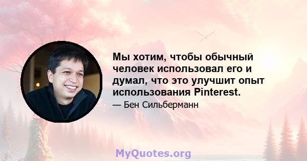 Мы хотим, чтобы обычный человек использовал его и думал, что это улучшит опыт использования Pinterest.