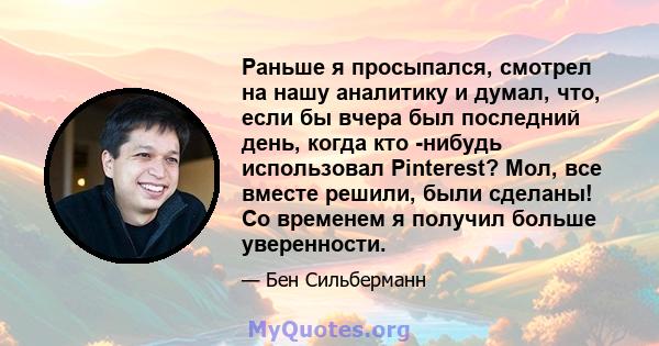 Раньше я просыпался, смотрел на нашу аналитику и думал, что, если бы вчера был последний день, когда кто -нибудь использовал Pinterest? Мол, все вместе решили, были сделаны! Со временем я получил больше уверенности.