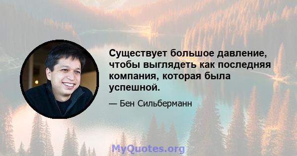 Существует большое давление, чтобы выглядеть как последняя компания, которая была успешной.