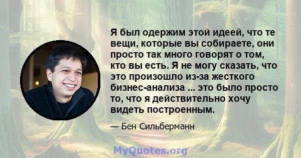 Я был одержим этой идеей, что те вещи, которые вы собираете, они просто так много говорят о том, кто вы есть. Я не могу сказать, что это произошло из-за жесткого бизнес-анализа ... это было просто то, что я