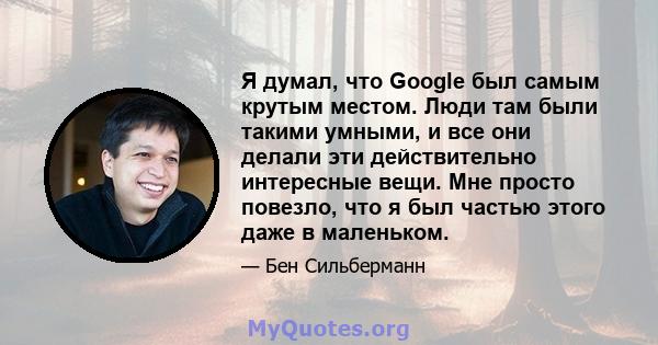 Я думал, что Google был самым крутым местом. Люди там были такими умными, и все они делали эти действительно интересные вещи. Мне просто повезло, что я был частью этого даже в маленьком.