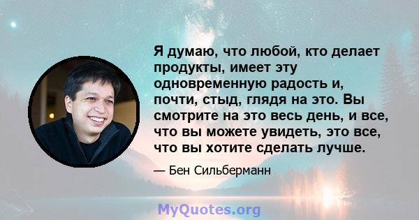 Я думаю, что любой, кто делает продукты, имеет эту одновременную радость и, почти, стыд, глядя на это. Вы смотрите на это весь день, и все, что вы можете увидеть, это все, что вы хотите сделать лучше.