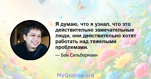 Я думаю, что я узнал, что это действительно замечательные люди, они действительно хотят работать над тяжелыми проблемами.