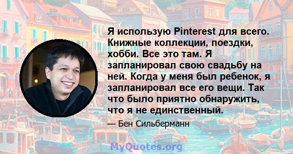 Я использую Pinterest для всего. Книжные коллекции, поездки, хобби. Все это там. Я запланировал свою свадьбу на ней. Когда у меня был ребенок, я запланировал все его вещи. Так что было приятно обнаружить, что я не