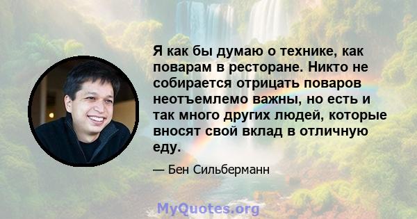 Я как бы думаю о технике, как поварам в ресторане. Никто не собирается отрицать поваров неотъемлемо важны, но есть и так много других людей, которые вносят свой вклад в отличную еду.