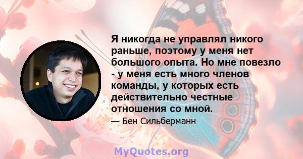 Я никогда не управлял никого раньше, поэтому у меня нет большого опыта. Но мне повезло - у меня есть много членов команды, у которых есть действительно честные отношения со мной.