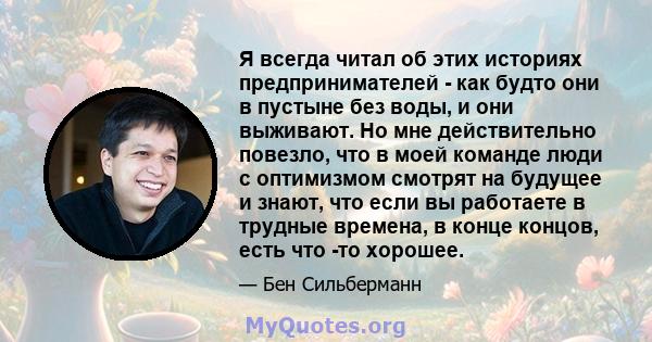 Я всегда читал об этих историях предпринимателей - как будто они в пустыне без воды, и они выживают. Но мне действительно повезло, что в моей команде люди с оптимизмом смотрят на будущее и знают, что если вы работаете в 