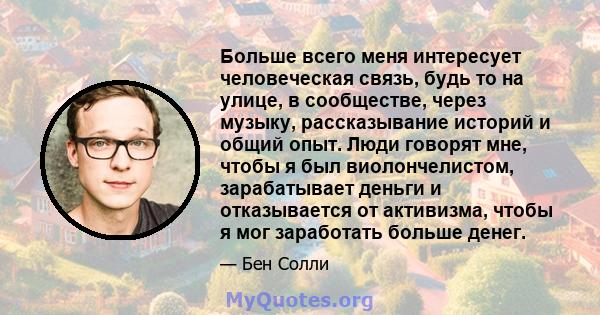 Больше всего меня интересует человеческая связь, будь то на улице, в сообществе, через музыку, рассказывание историй и общий опыт. Люди говорят мне, чтобы я был виолончелистом, зарабатывает деньги и отказывается от