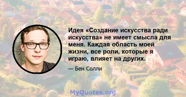 Идея «Создание искусства ради искусства» не имеет смысла для меня. Каждая область моей жизни, все роли, которые я играю, влияет на других.