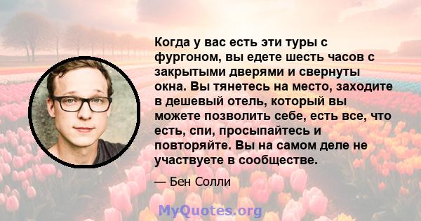 Когда у вас есть эти туры с фургоном, вы едете шесть часов с закрытыми дверями и свернуты окна. Вы тянетесь на место, заходите в дешевый отель, который вы можете позволить себе, есть все, что есть, спи, просыпайтесь и