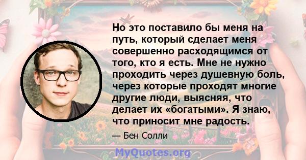 Но это поставило бы меня на путь, который сделает меня совершенно расходящимся от того, кто я есть. Мне не нужно проходить через душевную боль, через которые проходят многие другие люди, выясняя, что делает их