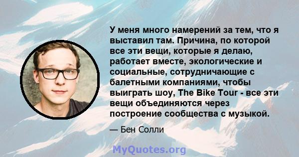 У меня много намерений за тем, что я выставил там. Причина, по которой все эти вещи, которые я делаю, работает вместе, экологические и социальные, сотрудничающие с балетными компаниями, чтобы выиграть шоу, The Bike Tour 