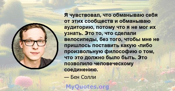 Я чувствовал, что обманываю себя от этих сообществ и обманываю аудиторию, потому что я не мог их узнать. Это то, что сделали велосипеды, без того, чтобы мне не пришлось поставить какую -либо произвольную философию о