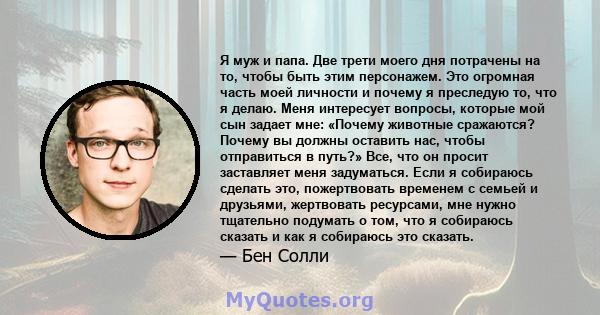 Я муж и папа. Две трети моего дня потрачены на то, чтобы быть этим персонажем. Это огромная часть моей личности и почему я преследую то, что я делаю. Меня интересует вопросы, которые мой сын задает мне: «Почему животные 