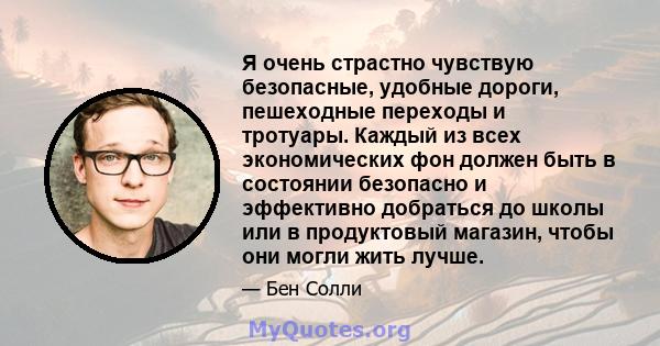 Я очень страстно чувствую безопасные, удобные дороги, пешеходные переходы и тротуары. Каждый из всех экономических фон должен быть в состоянии безопасно и эффективно добраться до школы или в продуктовый магазин, чтобы