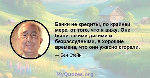 Банки не кредиты, по крайней мере, от того, что я вижу. Они были такими дикими и безрассудными, в хорошие времена, что они ужасно сгорели.