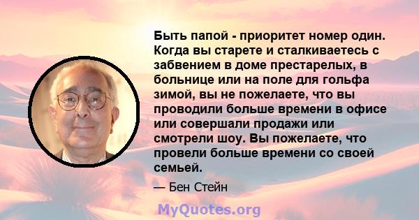 Быть папой - приоритет номер один. Когда вы старете и сталкиваетесь с забвением в доме престарелых, в больнице или на поле для гольфа зимой, вы не пожелаете, что вы проводили больше времени в офисе или совершали продажи 