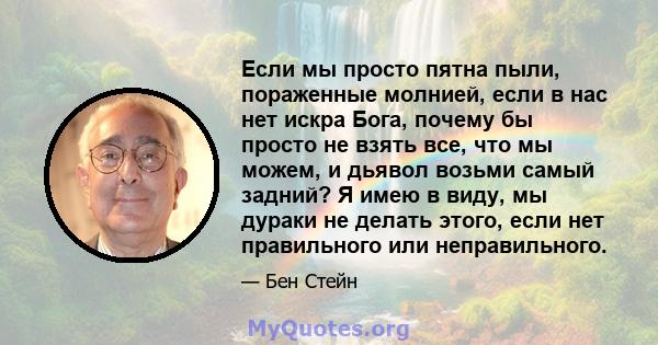 Если мы просто пятна пыли, пораженные молнией, если в нас нет искра Бога, почему бы просто не взять все, что мы можем, и дьявол возьми самый задний? Я имею в виду, мы дураки не делать этого, если нет правильного или