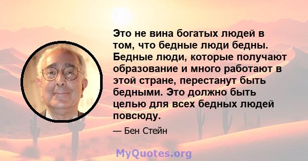 Это не вина богатых людей в том, что бедные люди бедны. Бедные люди, которые получают образование и много работают в этой стране, перестанут быть бедными. Это должно быть целью для всех бедных людей повсюду.