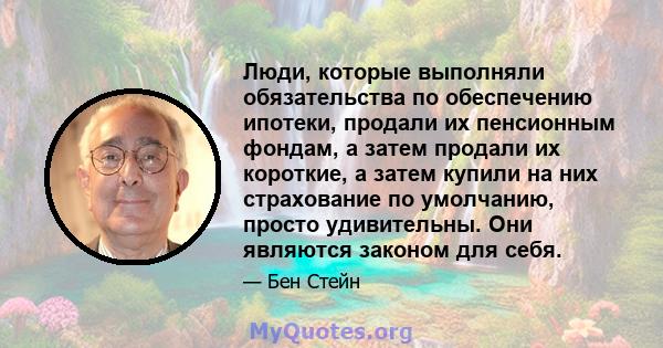 Люди, которые выполняли обязательства по обеспечению ипотеки, продали их пенсионным фондам, а затем продали их короткие, а затем купили на них страхование по умолчанию, просто удивительны. Они являются законом для себя.