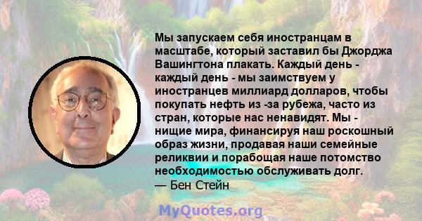 Мы запускаем себя иностранцам в масштабе, который заставил бы Джорджа Вашингтона плакать. Каждый день - каждый день - мы заимствуем у иностранцев миллиард долларов, чтобы покупать нефть из -за рубежа, часто из стран,