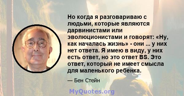 Но когда я разговариваю с людьми, которые являются дарвинистами или эволюционистами и говорят: «Ну, как началась жизнь» - они ... у них нет ответа. Я имею в виду, у них есть ответ, но это ответ BS. Это ответ, который не 