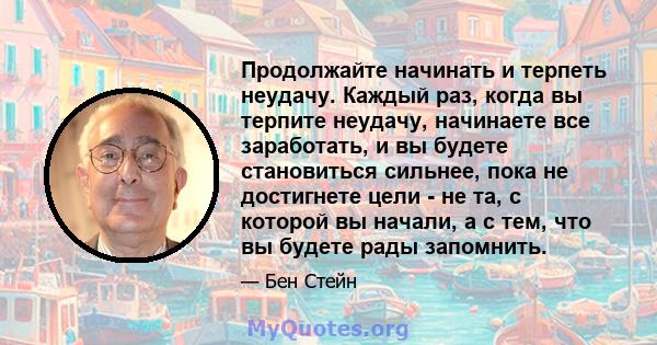 Продолжайте начинать и терпеть неудачу. Каждый раз, когда вы терпите неудачу, начинаете все заработать, и вы будете становиться сильнее, пока не достигнете цели - не та, с которой вы начали, а с тем, что вы будете рады