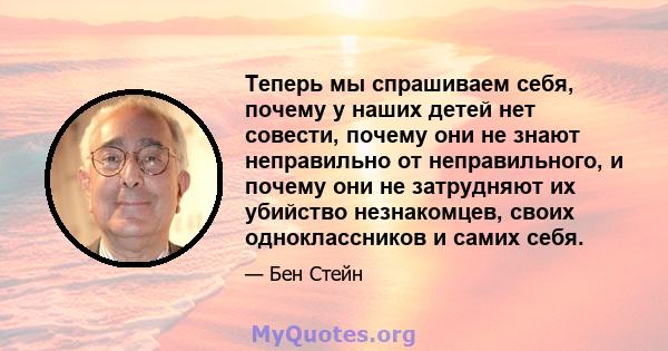 Теперь мы спрашиваем себя, почему у наших детей нет совести, почему они не знают неправильно от неправильного, и почему они не затрудняют их убийство незнакомцев, своих одноклассников и самих себя.