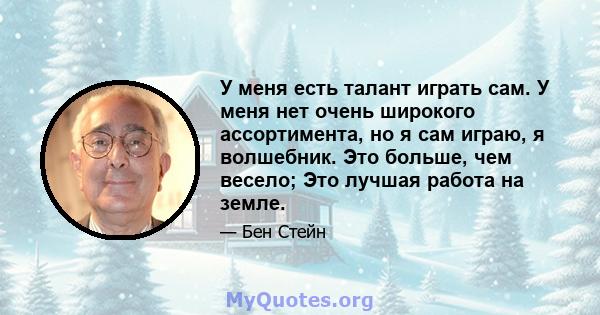 У меня есть талант играть сам. У меня нет очень широкого ассортимента, но я сам играю, я волшебник. Это больше, чем весело; Это лучшая работа на земле.