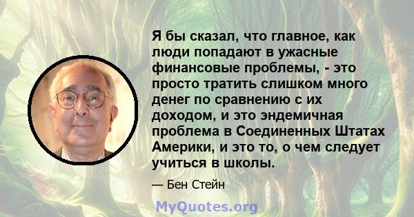 Я бы сказал, что главное, как люди попадают в ужасные финансовые проблемы, - это просто тратить слишком много денег по сравнению с их доходом, и это эндемичная проблема в Соединенных Штатах Америки, и это то, о чем