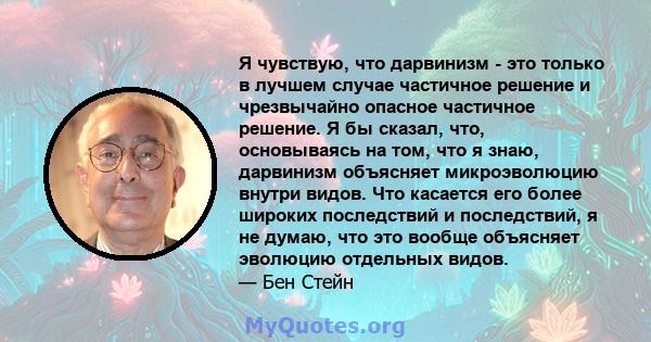 Я чувствую, что дарвинизм - это только в лучшем случае частичное решение и чрезвычайно опасное частичное решение. Я бы сказал, что, основываясь на том, что я знаю, дарвинизм объясняет микроэволюцию внутри видов. Что