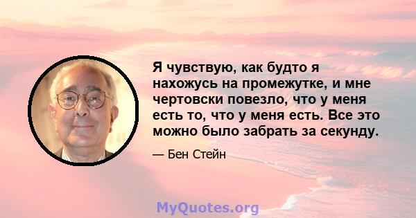 Я чувствую, как будто я нахожусь на промежутке, и мне чертовски повезло, что у меня есть то, что у меня есть. Все это можно было забрать за секунду.