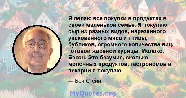 Я делаю все покупки в продуктах в своей маленькой семье. Я покупаю сыр из разных видов, нарезанного упакованного мяса и птицы, бубликов, огромного количества яиц, готовой жареной курицы. Молоко. Бекон. Это безумие,