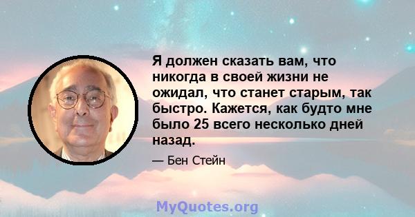 Я должен сказать вам, что никогда в своей жизни не ожидал, что станет старым, так быстро. Кажется, как будто мне было 25 всего несколько дней назад.