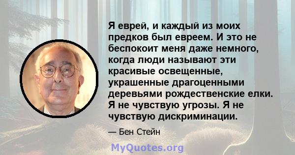 Я еврей, и каждый из моих предков был евреем. И это не беспокоит меня даже немного, когда люди называют эти красивые освещенные, украшенные драгоценными деревьями рождественские елки. Я не чувствую угрозы. Я не чувствую 