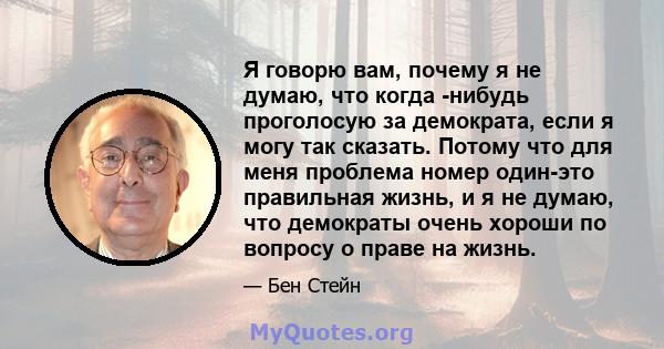 Я говорю вам, почему я не думаю, что когда -нибудь проголосую за демократа, если я могу так сказать. Потому что для меня проблема номер один-это правильная жизнь, и я не думаю, что демократы очень хороши по вопросу о