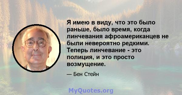 Я имею в виду, что это было раньше, было время, когда линчевания афроамериканцев не были невероятно редкими. Теперь линчевание - это полиция, и это просто возмущение.