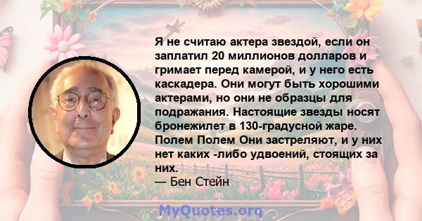 Я не считаю актера звездой, если он заплатил 20 миллионов долларов и гримает перед камерой, и у него есть каскадера. Они могут быть хорошими актерами, но они не образцы для подражания. Настоящие звезды носят бронежилет