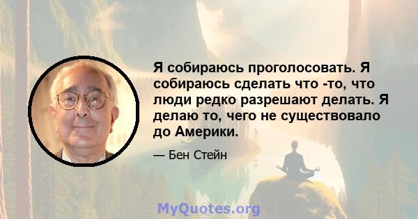 Я собираюсь проголосовать. Я собираюсь сделать что -то, что люди редко разрешают делать. Я делаю то, чего не существовало до Америки.