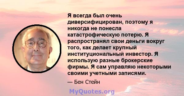 Я всегда был очень диверсифицирован, поэтому я никогда не понесла катастрофическую потерю. Я распространял свои деньги вокруг того, как делает крупный институциональный инвестор. Я использую разные брокерские фирмы. Я